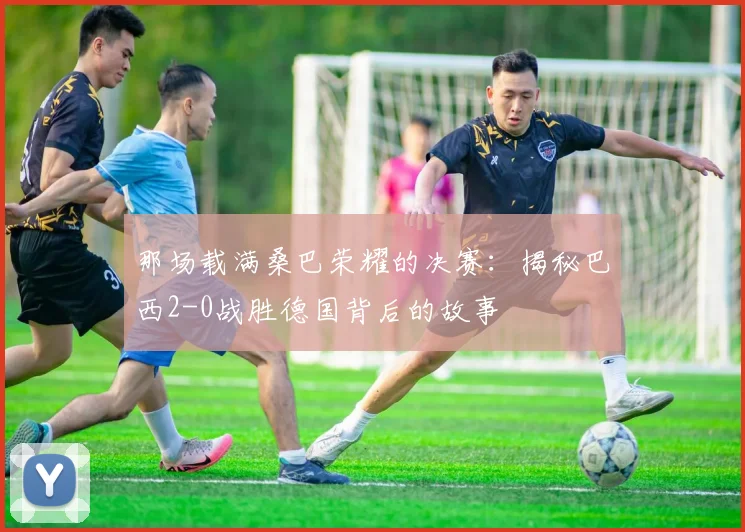 那场载满桑巴荣耀的决赛：揭秘巴西2-0战胜德国背后的故事