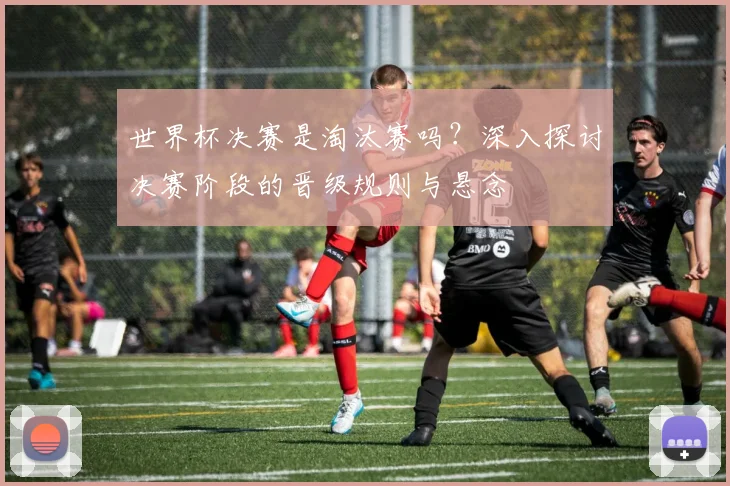 世界杯决赛是淘汰赛吗？深入探讨决赛阶段的晋级规则与悬念