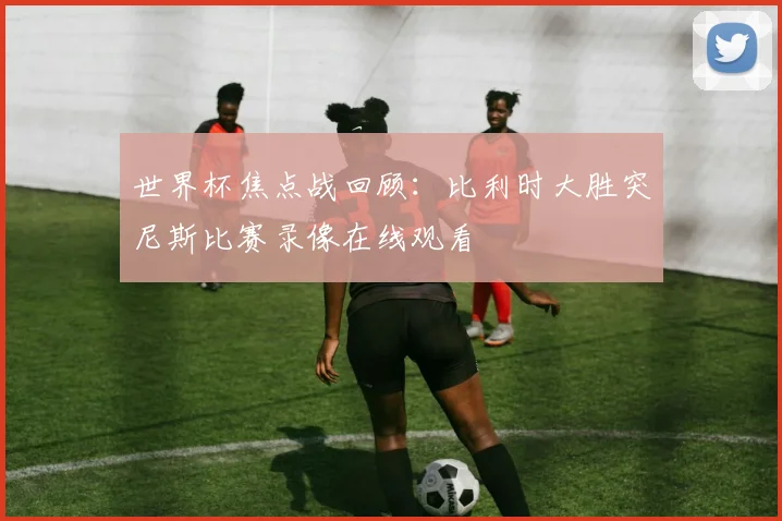 世界杯焦点战回顾：比利时大胜突尼斯比赛录像在线观看