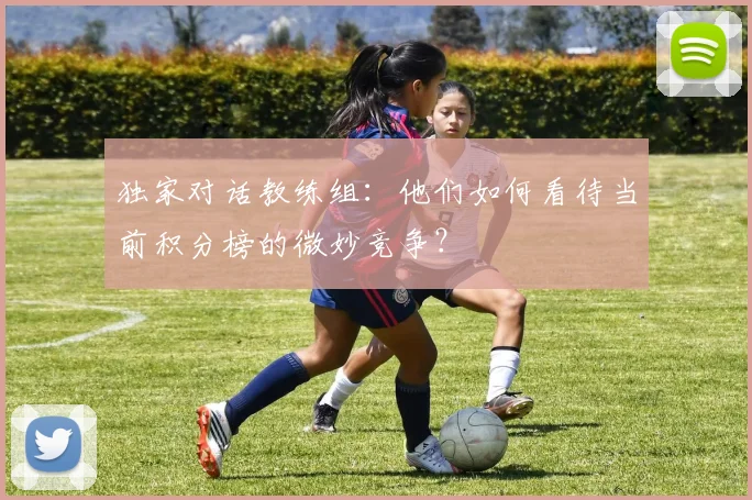 独家对话教练组：他们如何看待当前积分榜的微妙竞争？