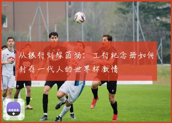 从银行到绿茵场：工行纪念册如何封存一代人的世界杯激情